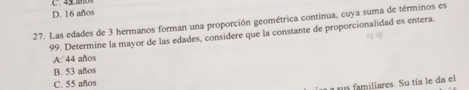 4 a no
D. 16 años
27. Las edades de 3 hermanos forman una proporción geométrica continua, cuya suma de términos es
99. Determine la mayor de las edades, considere que la constante de proporcionalidad es entera.
A. 44 años
B. 53 años
C. 55 años
a sus familiares. Su tía le da el