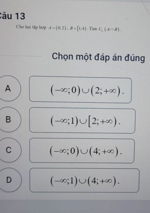 Cho hai tập hợp A=(0;2), B=[1;4) , Tìm C_0(A∩ B). 
Chọn một đáp án đúng
A (-∈fty ;0)∪ (2;+∈fty ).
B (-∈fty ;1)∪ [2;+∈fty ).
C (-∈fty ;0)∪ (4;+∈fty ).
D (-∈fty ;1)∪ (4;+∈fty ).