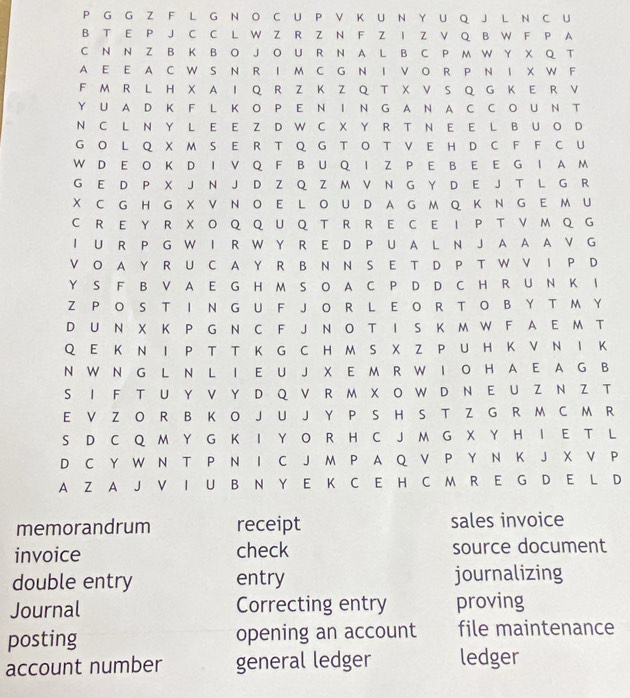 A
C N N Z B K B O J O U R N A L B C P M W Y X Q T
A E E A C W S N R I M C G N I V O R P N I X W F
F M R L H XAI Q R Z K Z Q T X V S Q G K E R V
Y U A D K F L K OPE N I N GA N A C C O U NT
N C L N Y L E E Z D W C X Y R T N E E L B UO D
GO L QX M S E R T Q G T O T V EH D C F F C U
W D E O K D I VQ F B U Q I Z P E B E EG IA M
G E D P X J N J D Z Q Z M V N G Y D E J T L G R
X C G H GXV N O E L OU D A G M Q K NG E M U
C REY R X O Q Q U Q T R R E C E I P T V M Q G
I U R P G W I R W Y R E D P U A L N J A A A V G
V O A Y R U C A Y R B N N S E T D P T W V I P D
Y S F B V A E G H M S O A C P D D C H R U N K I
Z P O S T I N G U F JO R L E O R T O B Y T M Y
D U N X K P G N C F J N O T I S K M W F A E M T
Q E K N I P T T K G C H M S X Z P U H K V N I K
N W N G L N L I E U J X E M R W I O H A E A G B
S I F TU Y V Y D QV R M X OW D N E U Z N Z T
E V Z O R B K O J U J Y P S H S T Z G R M C M R
S D C Q M Y G K I Y O R H C J M G X Y H I E T L
D C Y W N T P N I C J M P A Q V P Y N K J X V P
A Z A J V I U B N Y E K C E H C M R E G D E L D
memorandrum receipt sales invoice
invoice check source document
double entry entry journalizing
Journal Correcting entry proving
posting opening an account file maintenance
account number general ledger ledger