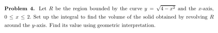 Problem 4. Let R be the region bounded by the curve y=sqrt(4-x^2) and the r -axis,
0≤ x≤ 2. Set up the integral to find the volume of the solid obtained by revolving R
around the y-axis. Find its value using geometric interpretation.