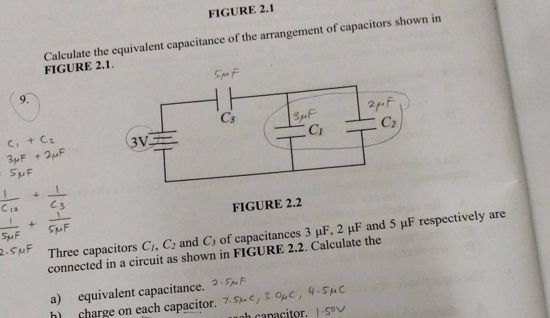 FIGURE 2.1
Calculate the equivalent capacitance of the arrangement of capacitors shown in
FIGURE 2.
9.
FIGURE 2.2
Three capacitors C_1,C_2 and C_3 of capacitances 3 μF, 2 μF and 5 μF respectively are
connected in a circuit as shown in FIGURE 2.2. Calculate the
a) equivalent capacitance.
h) charge on each capacitor.
a capacitor.