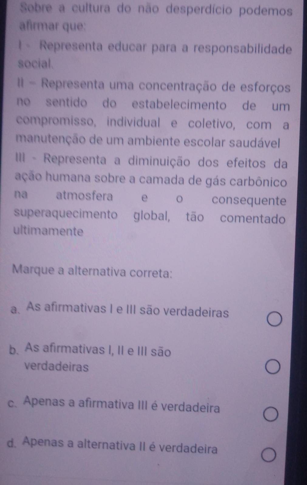 Sobre a cultura do não desperdício podemos
afirmar que:
1 - Representa educar para a responsabilidade
social.
II - Representa uma concentração de esforços
no sentido do estabelecimento de um
compromisso, individual e coletivo, com a
manutenção de um ambiente escolar saudável
III - Representa a diminuição dos efeitos da
ação humana sobre a camada de gás carbônico
na atmosfera e 。 consequente
superaquecimento global, tão comentado
ultimamente
Marque a alternativa correta:
a. As afirmativas I e III são verdadeiras
b. As afirmativas I, II e III são
verdadeiras
c. Apenas a afirmativa III é verdadeira
d. Apenas a alternativa II é verdadeira