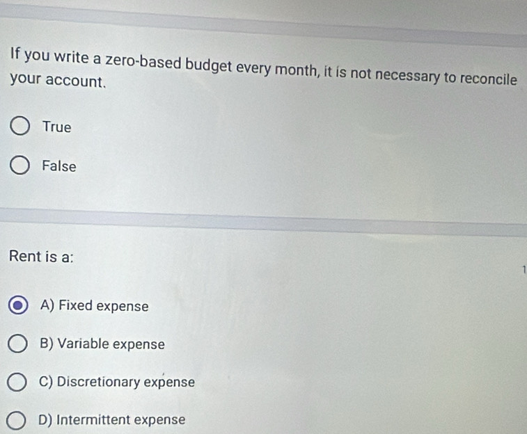 If you write a zero-based budget every month, it is not necessary to reconcile
your account.
True
False
Rent is a: 1
A) Fixed expense
B) Variable expense
C) Discretionary expense
D) Intermittent expense