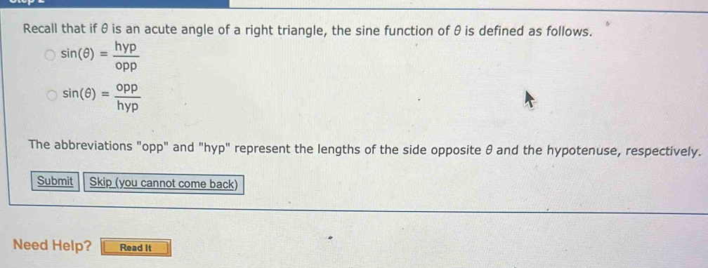 Recall that if θ is an acute angle of a right triangle, the sine function of θ is defined as follows.
sin (θ )= hyp/opp 
sin (θ )= opp/hyp 
The abbreviations "opp" and "hyp" represent the lengths of the side opposite θ and the hypotenuse, respectively. 
Submit Skip (you cannot come back) 
Need Help? Read It