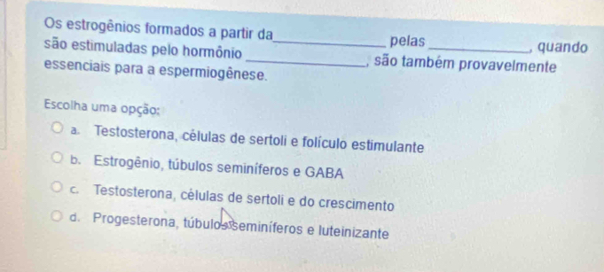 Os estrogênios formados a partir da pelas , quando
são estimuladas pelo hormônio __, são também provavelmente
essenciais para a espermiogênese.
Escolha uma opção;
a Testosterona, células de sertoli e folículo estimulante
b. Estrogênio, túbulos seminíferos e GABA
c. Testosterona, células de sertoli e do crescimento
d. Progesterona, túbulos seminíferos e luteinizante