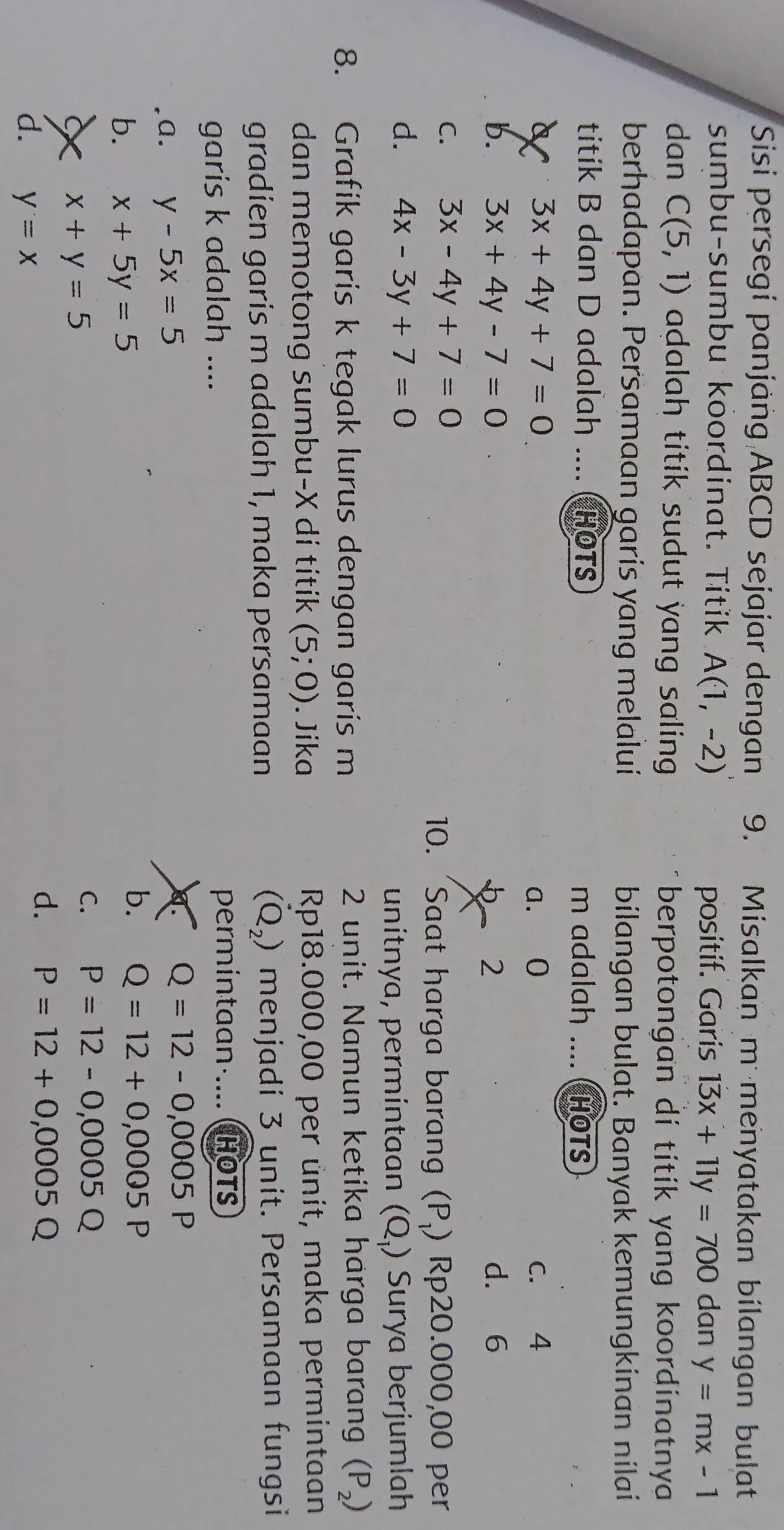 Sisi persegi panjäng ABCD sejajar dengan 9. Misalkan m menyatakan bilangan bulat
sumbu-sumbu koordinat. Titik A(1,-2) y=mx-1
positif. Garis 13x+11y=700 dan
dan C(5,1) adalah titik sudut yang saling. berpotongan di titik yang koordinatnya .
berhadapan. Persamaan garis yang melalui bilangan bulat. Banyak kemungkinan nilai
titik B dan D adalah .... HOTS m adalah .... HOTS
a 3x+4y+7=0 a. 0 C. 4
b. 3x+4y-7=0 2 d. 6
C. 3x-4y+7=0
10. 'Saat harga baran (P ) Rp20.000,00 per
d. 4x-3y+7=0 Surya berjumlah
unítnya, permíntaan (Q_1)
8. Grafik garis k tegak lurus dengan garis m 2 unit. Namun ketika harga barang (P_2)
dan memotong sumbu- X di titik (5;0). Jika Rp18.000,00 per ůnit, maka permintaan
(Q_2)
gradien garis m adalah 1, maka persamaan menjadi 3 unit. Persamaan fungsi
garis k adalah .... permintaan·.... HOTS
a. y-5x=5 a. Q=12-0,0005P
b. x+5y=5
b. Q=12+0,0005P
X x+y=5
C. P=12-0,0005Q
d. P=12+0,0005Q
d. y=x