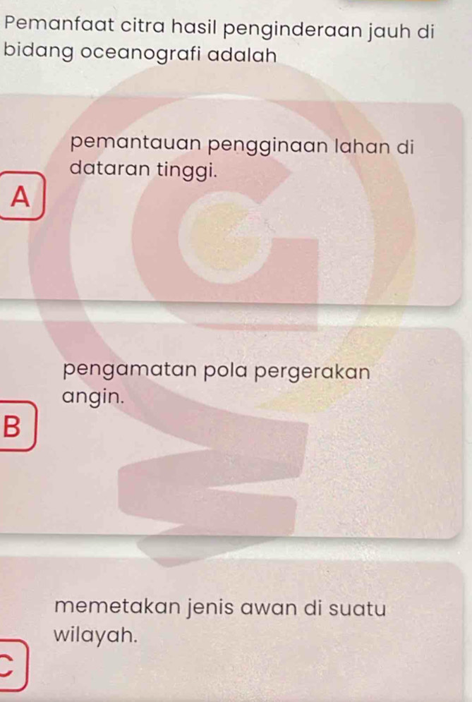 Pemanfaat citra hasil penginderaan jauh di
bidang oceanografi adalah
pemantauan pengginaan lahan di
dataran tinggi.
A
pengamatan pola pergerakan
angin.
B
memetakan jenis awan di suatu
wilayah.