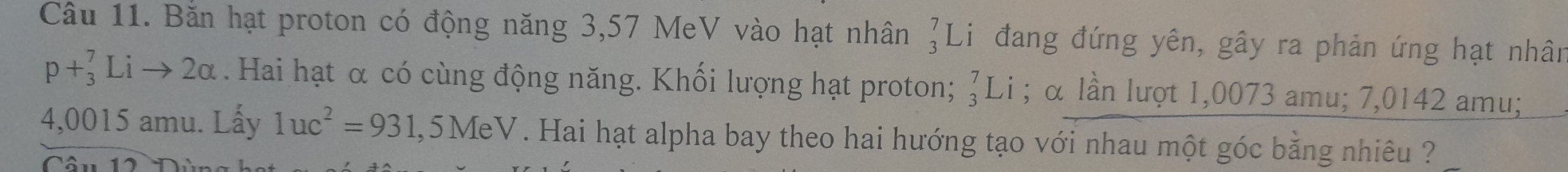 Bắn hạt proton có động năng 3,57 MeV vào hạt nhân beginarrayr 7 3endarray Li đang đứng yên, gây ra phản ứng hạt nhân
p+_3^(7Lito 2alpha. Hai hạt α có cùng động năng. Khối lượng hạt proton; ♂Li ; α lần lượt 1,0073 amu; 7,0142 amu;
4,0015 amu. Lấy 1uc^2)=931,5MeV. Hai hạt alpha bay theo hai hướng tạo với nhau một góc bằng nhiêu ?? 
Câu 1