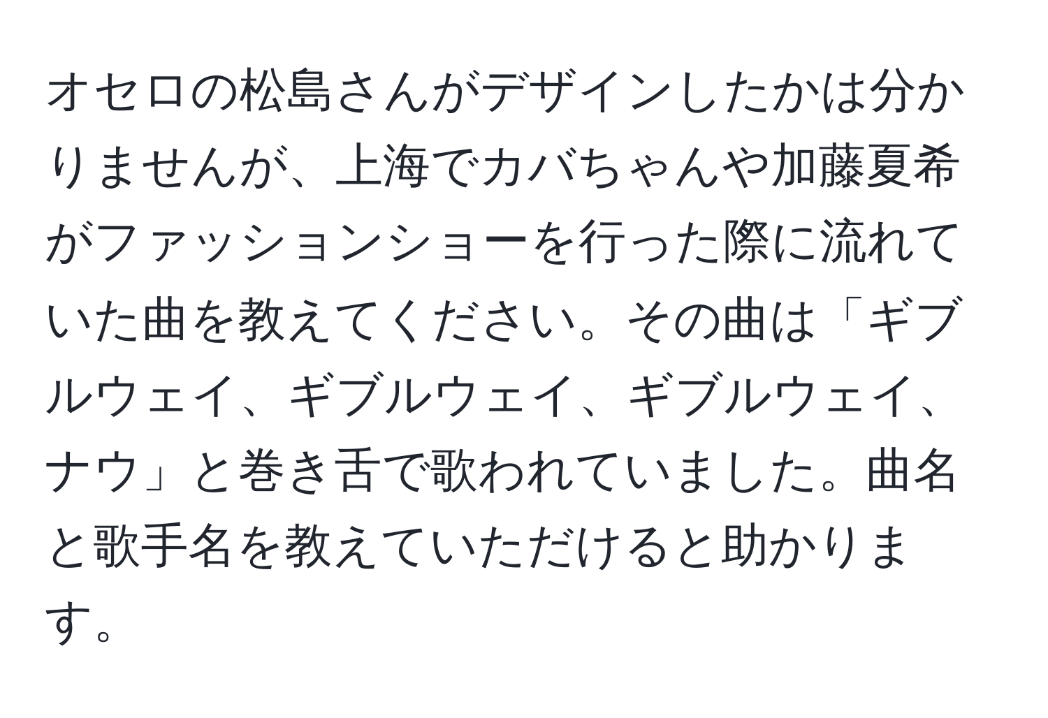 オセロの松島さんがデザインしたかは分かりませんが、上海でカバちゃんや加藤夏希がファッションショーを行った際に流れていた曲を教えてください。その曲は「ギブルウェイ、ギブルウェイ、ギブルウェイ、ナウ」と巻き舌で歌われていました。曲名と歌手名を教えていただけると助かります。