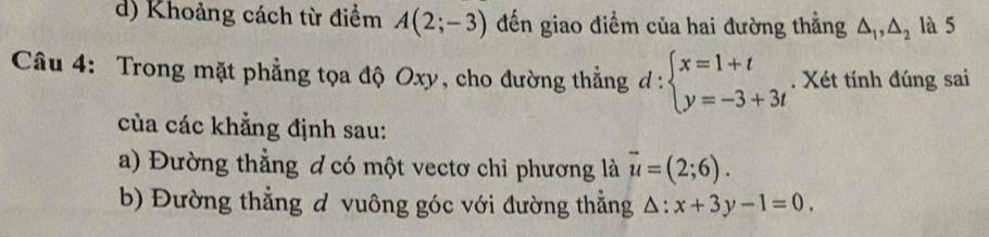 d) Khoảng cách từ điểm A(2;-3) đến giao điểm của hai đường thẳng △ _1, △ _2 là 5
Câu 4: Trong mặt phẳng tọa độ Oxy, cho đường thẳng ở l: beginarrayl x=1+t y=-3+3tendarray.. Xét tính đúng sai
của các khẳng định sau:
a) Đường thẳng ơ có một vectơ chỉ phương là vector u=(2;6). 
b) Đường thẳng đ vuông góc với đường thẳng . △ :x+3y-1=0.