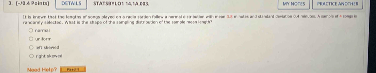 DETAILS STATSBYLO1 14.1A.003. MY NOTES PRACTICE ANOTHER
It is known that the lengths of songs played on a radio station follow a normal distribution with mean 3.8 minutes and standard deviation 0.4 minutes. A sample of 4 songs is
randomly selected. What is the shape of the sampling distribution of the sample mean length?
normal
uniform
left skewed
right skewed
Need Help? Read It