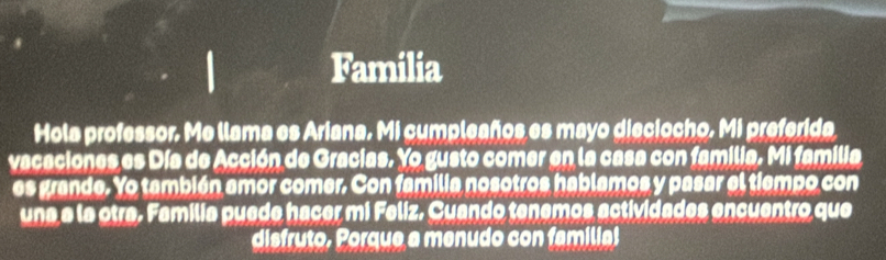 Familia 
Hola professor. Me llama es Ariana. Mi cumpleaños es mayo dieciocho, Mi preferida 
vacaciones es Día de Acción de Gracias. Yo gusto comer en la casa con familia. Mi familia 
es grande. Yo también amor comer. Con familia nosotros hablamos y pasar el tiempo con 
una a la otra. Familia puede hacer mi Feliz. Cuando tenemos actividades encuentro que 
disfruto, Porque a menudo con familia!