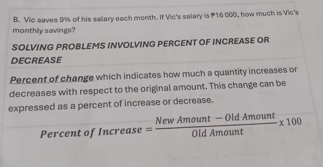 Vic saves 9% of his salary each month. If Vic’s salary is P16 000, how much is Vic's 
monthly savings? 
SOLVING PROBLEMS INVOLVING PERCENT OF INCREASE OR 
DECREASE 
Percent of change which indicates how much a quantity increases or 
decreases with respect to the original amount. This change can be 
expressed as a percent of increase or decrease. 
Percent of ncrease= (NewAmount-OldAmount)/OldAmout * 100