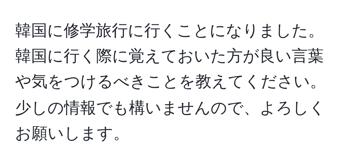 韓国に修学旅行に行くことになりました。韓国に行く際に覚えておいた方が良い言葉や気をつけるべきことを教えてください。少しの情報でも構いませんので、よろしくお願いします。