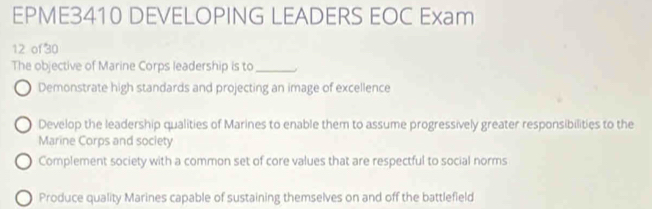 EPME3410 DEVELOPING LEADERS EOC Exam
12 of30
The objective of Marine Corps leadership is to_
Demonstrate high standards and projecting an image of excellence
Develop the leadership qualities of Marines to enable them to assume progressively greater responsibilities to the
Marine Corps and society
Complement society with a common set of core values that are respectful to social norms
Produce quality Marines capable of sustaining themselves on and off the battlefield