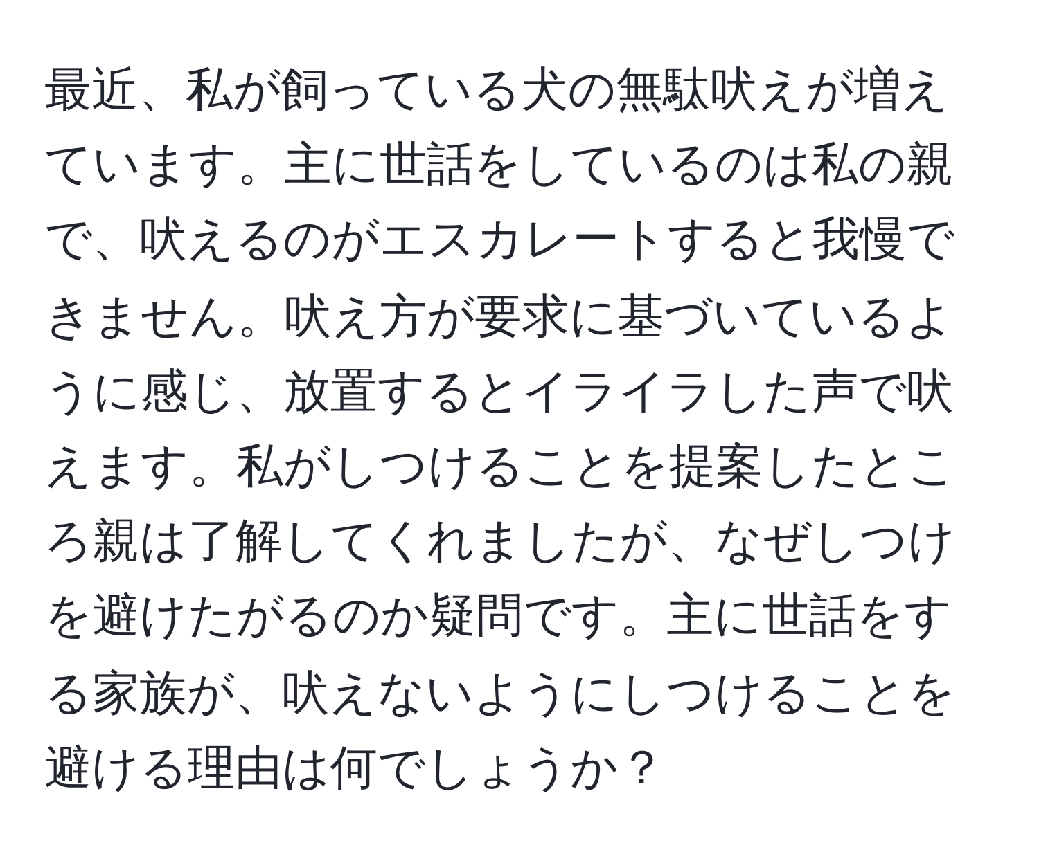 最近、私が飼っている犬の無駄吠えが増えています。主に世話をしているのは私の親で、吠えるのがエスカレートすると我慢できません。吠え方が要求に基づいているように感じ、放置するとイライラした声で吠えます。私がしつけることを提案したところ親は了解してくれましたが、なぜしつけを避けたがるのか疑問です。主に世話をする家族が、吠えないようにしつけることを避ける理由は何でしょうか？