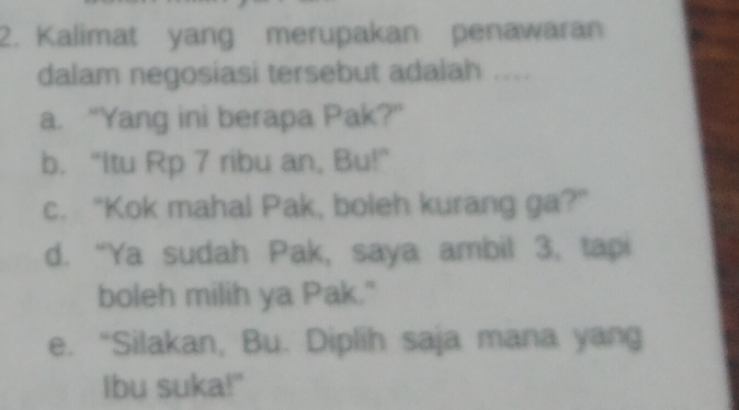 Kalimat yang merupakan penawaran
dalam negosiasi tersebut adalah ....
a. “Yang ini berapa Pak?”
b. “Itu Rp 7 ribu an, Bu!”
c. "Kok mahal Pak, boleh kurang ga?"
d. “Ya sudah Pak, saya ambil 3, tapi
boleh milih ya Pak."
e. “Silakan, Bu. Diplih saja mana yang
Ibu suka!"