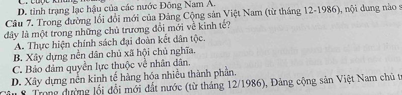 cuợc khâh
D. tình trạng lạc hậu của các nước Đông Nam A.
Câu 7. Trong đường lối đồi mới của Đảng Cộng sản Việt Nam (từ tháng 12-1986), nội dung nào s
dây là một trong những chủ trương đổi mới về kinh tế?
A. Thực hiện chính sách đại đoàn kết dân tộc.
B. Xây dựng nền dân chủ xã hội chủ nghĩa.
C. Bảo đảm quyền lực thuộc về nhân dân.
D. Xây dựng nền kinh tế hàng hóa nhiều thành phần.
Tâu 8 Trong đường lối đổi mới đất nước (từ tháng 12/1986), Đảng cộng sản Việt Nam chủ t