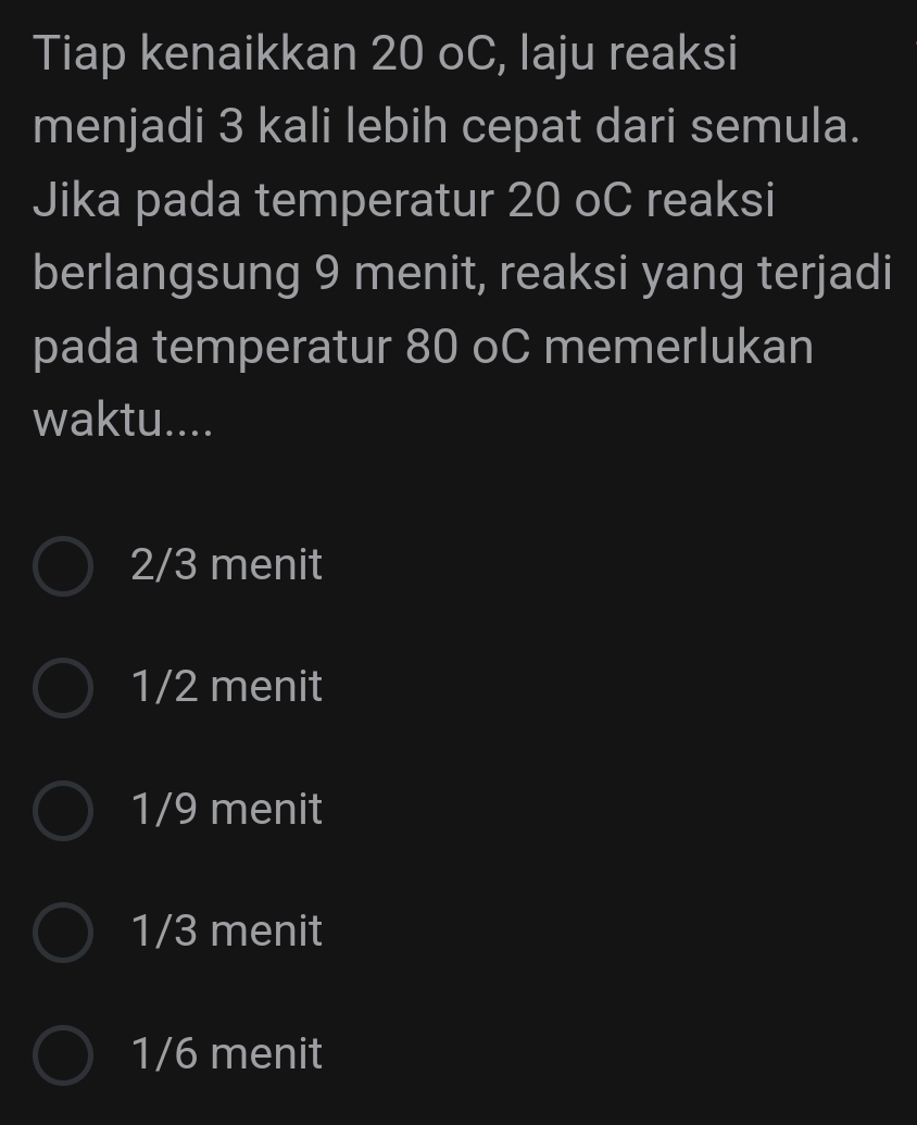 Tiap kenaikkan 20 oC, laju reaksi
menjadi 3 kali lebih cepat dari semula.
Jika pada temperatur 20 oC reaksi
berlangsung 9 menit, reaksi yang terjadi
pada temperatur 80 oC memerlukan
waktu....
2/3 menit
1/2 menit
1/9 menit
1/3 menit
1/6 menit