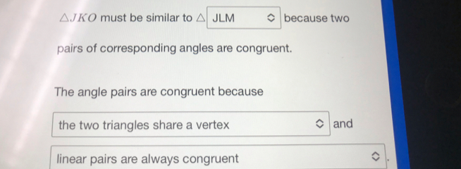 △ JKO must be similar to / JLM because two
pairs of corresponding angles are congruent.
The angle pairs are congruent because
the two triangles share a vertex and
linear pairs are always congruent