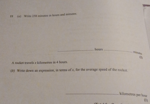 1I (a) Write 258 minutes in hours and minutes. 
_hours_ 
minules 
(2) 
A rocket travels x kilometres in 4 hours. 
(b) Write down an expression, in terms of x, for the average speed of the rocket. 
_ kilometres per hour
(1)