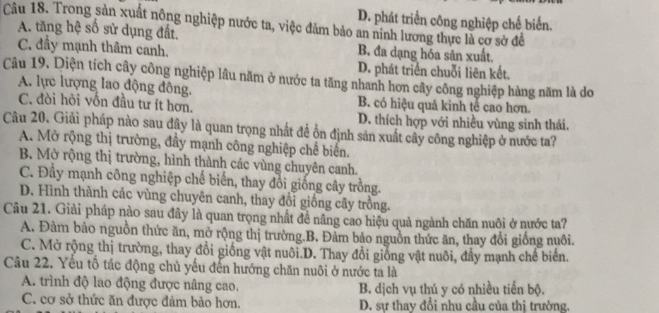 D. phát triển công nghiệp chế biến.
Câu 18. Trong sản xuất nông nghiệp nước ta, việc đảm bảo an ninh lương thực là cơ sở để
A. tăng hệ số sử dụng đất.
C. đầy mạnh thâm canh. B đa dạng hóa sản xuất,
D. phát triển chuỗi liên kết.
Câu 19. Diện tích cây công nghiệp lâu năm ở nước ta tăng nhanh hơn cây công nghiệp hàng năm là do
A. lực lượng lao động đông.
C. đòi hỏi vốn đầu tư ít hơn.
B. có hiệu quả kinh tế cao hơn.
D. thích hợp với nhiều vùng sinh thái.
Câu 20. Giải pháp nào sau đây là quan trọng nhất đề ồn định sản xuất cây công nghiệp ở nước ta?
A. Mở rộng thị trường, đầy mạnh công nghiệp chế biến.
B. Mở rộng thị trường, hình thành các vùng chuyên canh.
C. Đầy mạnh công nghiệp chế biến, thay đổi giống cây trồng.
D. Hình thành các vùng chuyên canh, thay đổi giống cây trồng.
Câu 21. Giải pháp nào sau đây là quan trọng nhất đề nâng cao hiệu quả ngành chăn nuôi ở nước ta?
A. Đàm bảo nguồn thức ăn, mở rộng thị trường.B. Đảm bảo nguồn thức ăn, thay đổi giống nuôi.
C. Mờ rộng thị trường, thay đổi giống vật nuôi.D. Thay đổi giống vật nuôi, đầy mạnh chế biến.
Câu 22. Yếu tố tác động chủ yếu đến hướng chăn nuôi ở nước ta là
A. trình độ lao động được nâng cao. B. dịch vụ thú y có nhiều tiến bộ.
C. cơ sở thức ăn được đảm bảo hơn. D. sự thay đổi nhu cầu của thị trường.