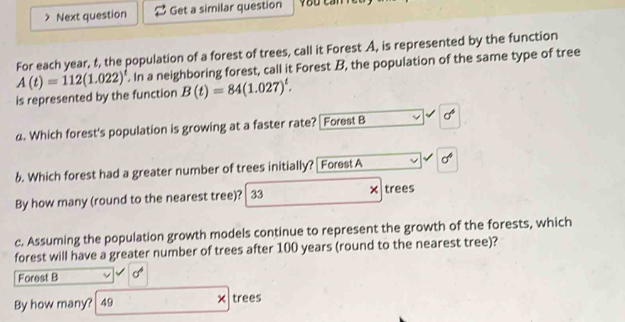 Next question Get a similar question 
For each year, t, the population of a forest of trees, call it Forest A, is represented by the function
A(t)=112(1.022)^t. In a neighboring forest, call it Forest B, the population of the same type of tree 
is represented by the function B(t)=84(1.027)^t. 
a. Which forest's population is growing at a faster rate? [Forest B
sigma^4
6. Which forest had a greater number of trees initially? Forest A
sigma^6
By how many (round to the nearest tree)? 33 × trees 
c. Assuming the population growth models continue to represent the growth of the forests, which 
forest will have a greater number of trees after 100 years (round to the nearest tree)? 
Forest B
cd°
By how many? 49 × trees