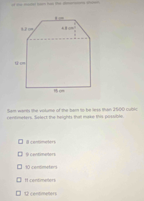 of the madel barn has the dimensions shown.
Sam wants the volume of the barn to be less than 2500 cubic
centimeters. Select the heights that make this possible.
8 centimeters
9 centimeters
10 centimeters
11 centimeters
12 centimeters