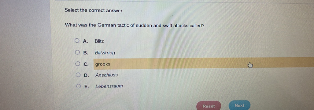 Select the correct answer.
What was the German tactic of sudden and swift attacks called?
A. Blitz
B. Blitzkrieg
C. grooks
D. Anschluss
E. Lebensraum
Reset Next