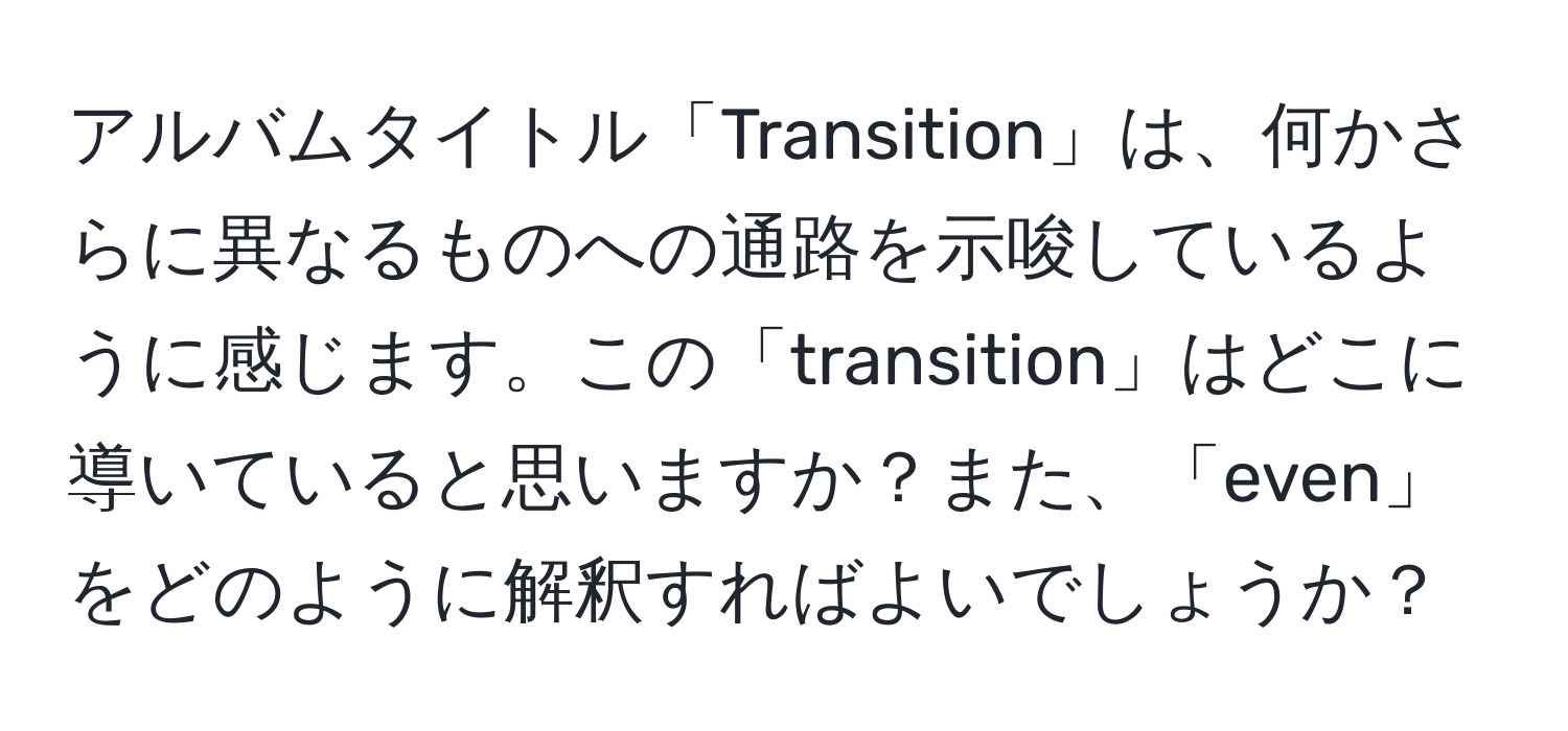 アルバムタイトル「Transition」は、何かさらに異なるものへの通路を示唆しているように感じます。この「transition」はどこに導いていると思いますか？また、「even」をどのように解釈すればよいでしょうか？