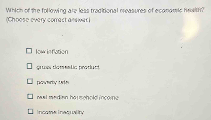 Which of the following are less traditional measures of economic health?
(Choose every correct answer.)
low inflation
gross domestic product
poverty rate
real median household income
income inequality