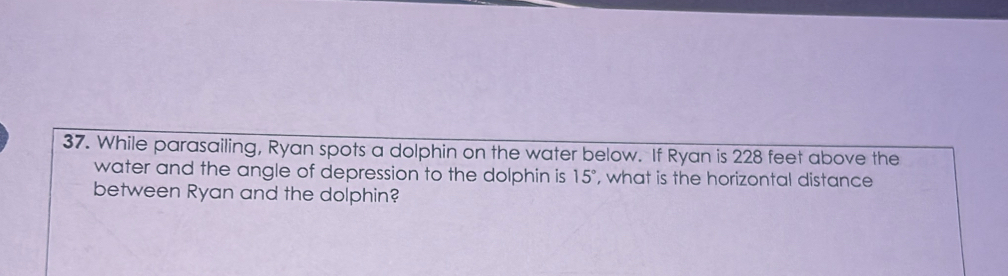 While parasailing, Ryan spots a dolphin on the water below. If Ryan is 228 feet above the 
water and the angle of depression to the dolphin is 15° , what is the horizontal distance 
between Ryan and the dolphin?