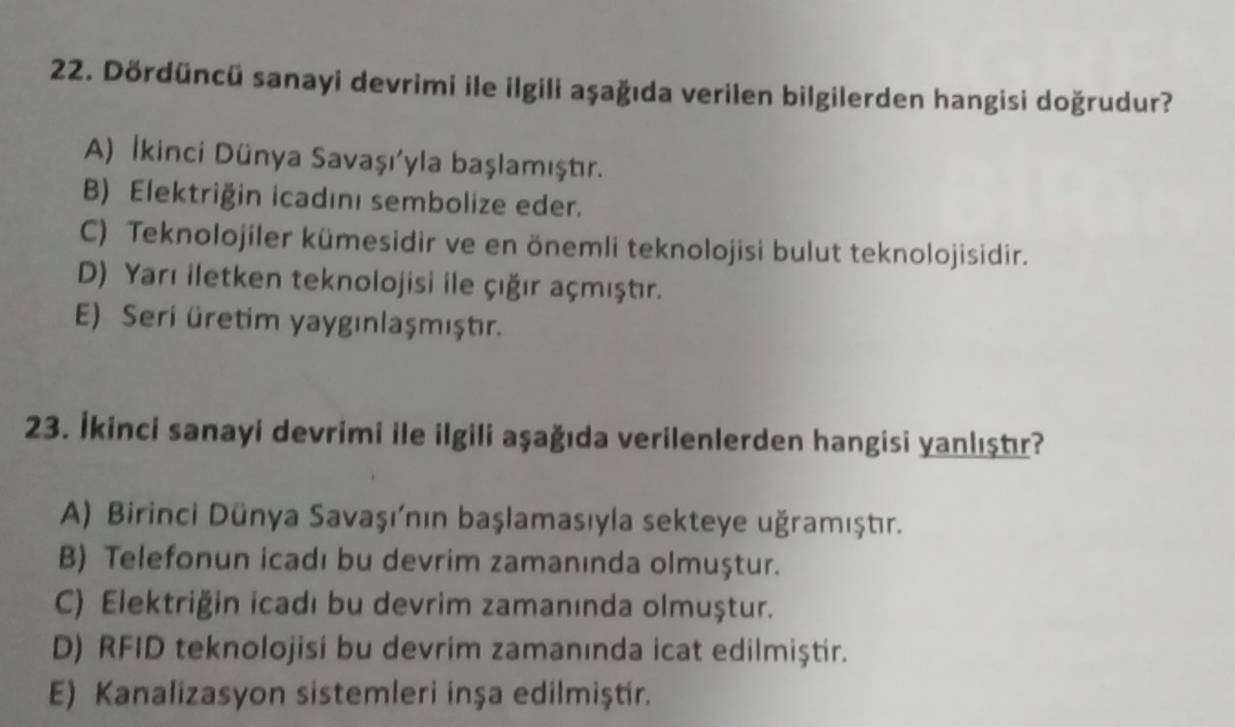 Dördüncü sanayi devrimi ile ilgili aşağıda verilen bilgilerden hangisi doğrudur?
A) İkinci Dünya Savaşı'yla başlamıştır.
B) Elektriğin icadını sembolize eder.
C) Teknolojiler kümesidir ve en önemli teknolojisi bulut teknolojisidir.
D) Yarı iletken teknolojisi ile çığır açmıştır.
E) Seri üretim yaygınlaşmıştır.
23. İkinci sanayi devrimi ile ilgili aşağıda verilenlerden hangisi yanlıştır?
A) Birinci Dünya Savaşının başlamasıyla sekteye uğramıştır.
B) Telefonun icadı bu devrim zamanında olmuştur.
C) Elektriğin icadı bu devrim zamanında olmuştur.
D) RFID teknolojisi bu devrim zamanında icat edilmiştir.
E) Kanalizasyon sistemleri inşa edilmiştir.