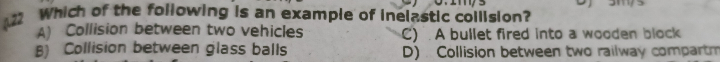 Which of the following is an example of inelastic collision?
A) Collision between two vehicles
C) . A bullet fired into a wooden block
B) Collision between glass balls D) Collision between two railway compartm