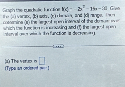 Graph the quadratic function f(x)=-2x^2-16x-30. Give 
the (a) vertex, (b) axis, (c) domain, and (d) range. Then 
determine (e) the largest open interval of the domain over 
which the function is increasing and (f) the largest open 
interval over which the function is decreasing. 
(a) The vertex is □ . 
(Type an ordered pair.)