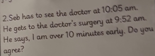 Seb has to see the doctor at 10:05 am. 
He gets to the doctor's surgery at 9:52 am. 
He says, I am over 10 minutes early. Do you 
agree?