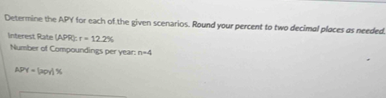 Determine the APY for each of the given scenarios. Round your percent to two decimal places as needed. 
linterest Rate (APR): r=12.2%
Number of Compoundings per year : n=4
APY=(2py)%