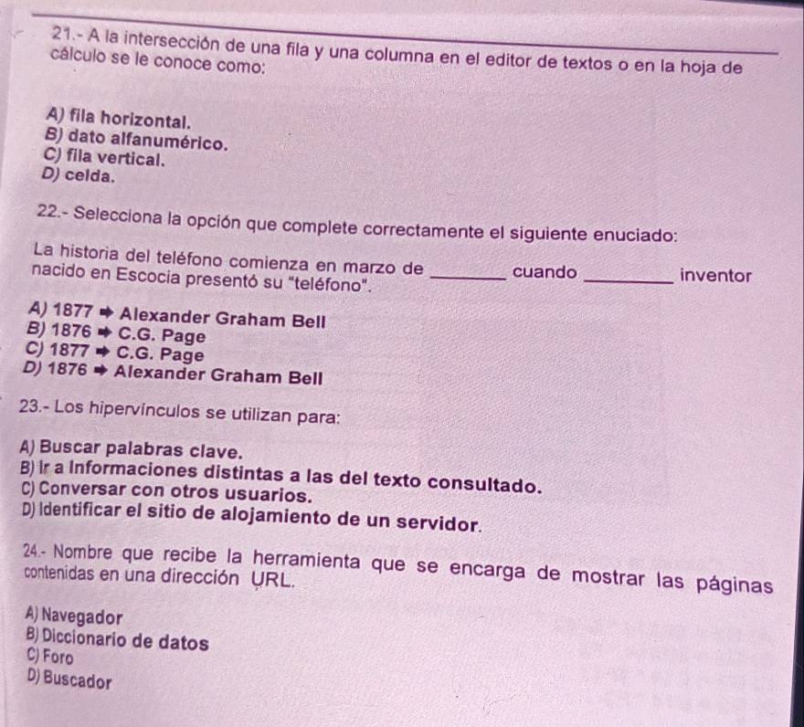 21.- A la intersección de una fila y una columna en el editor de textos o en la hoja de
cálculo se le conoce como:
A) fila horizontal.
B) dato alfanumérico.
C) fila vertical.
D) celda.
22.- Selecciona la opción que complete correctamente el siguiente enuciado:
La historia del teléfono comienza en marzo de cuando _inventor
nacido en Escocia presentó su "teléfono"._
A) 1877 Alexander Graham Bell
B) 1876 C.G. Page
C) 1877 C.G. Page
D) 1876 Alexander Graham Bell
23.- Los hipervínculos se utilizan para:
A) Buscar palabras clave.
B) ir a Informaciones distintas a las del texto consultado.
C) Conversar con otros usuarios.
D) identificar el sitio de alojamiento de un servidor.
24.- Nombre que recibe la herramienta que se encarga de mostrar las páginas
contenidas en una dirección URL.
A) Navegador
B) Diccionario de datos
C) Foro
D) Buscador