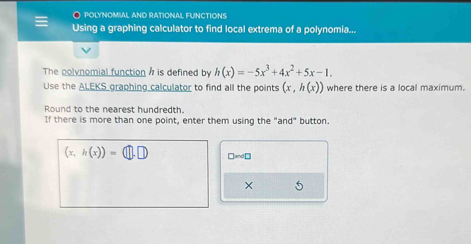 POLYNOMIAL AND RATIONAL FUNCTIONS
Using a graphing calculator to find local extrema of a polynomia...
The polynomial function ' is defined by h(x)=-5x^3+4x^2+5x-1. 
Use the ALEKS graphing calculator to find all the points (x,h(x)) where there is a local maximum.
Round to the nearest hundredth.
If there is more than one point, enter them using the "and" button.
(x,h(x))=(□ ,□ ) □and□