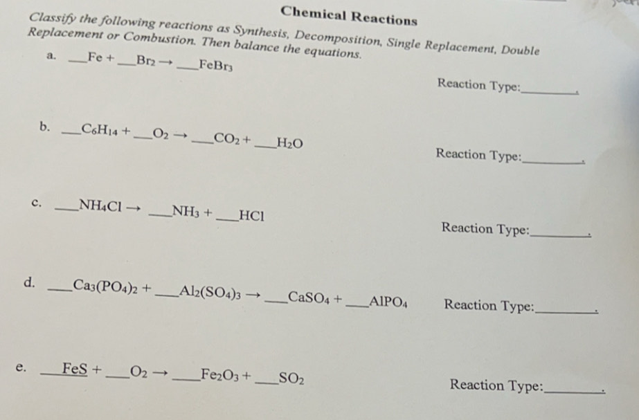 Chemical Reactions 
Classify the following reactions as Synthesis, Decomposition, Single Replacement, Double 
Replacement or Combustion. Then balance the equations. 
a. _ Fe+ _  Br_2to _ FeBr_3 Reaction Type:_ 
b. _ C_6H_14+ _  O_2 _ CO_2+ _  H_2O Reaction Type:_ 
. 
c. _ NH_4Cl _  NH_3+ _ HCl Reaction Type:_ 
d. _ Ca_3(PO_4)_2+ _  Al_2(SO_4)_3 _ CaSO_4+ _  AlPO_4 Reaction Type:_ 
e. _ FeS+ _  O_2 _  Fe_2O_3+ _  SO_2 Reaction Type:_