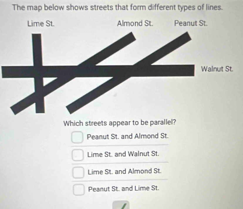 The map below shows streets that form different types of lines.
Which streets appear to be parallel?
Peanut St. and Almond St.
Lime St. and Walnut St.
Lime St. and Almond St.
Peanut St. and Lime St.