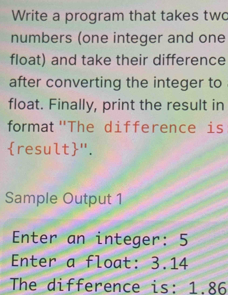 Write a program that takes two 
numbers (one integer and one 
float) and take their difference 
after converting the integer to 
float. Finally, print the result in 
format "The difference is 
result". 
Sample Output 1 
Enter an integer: 5
Enter a float: 3.14
The difference is: 1.86