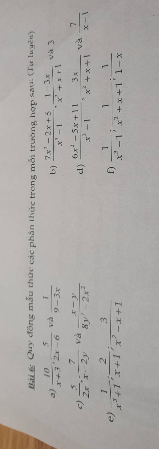 Quy đồng mẫu thức các phân thức trong mỗi trường hợp sau: (Tự luyện) 
a)  10/x+3 ,  5/2x-6  và  1/9-3x   (7x^2-2x+5)/x^3-1 ,  (1-3x)/x^2+x+1  và 3 
b) 
c)  5/2x ,  7/x-2y  và  (x-y)/8y^2-2x^2   (6x^2-5x+11)/x^3-1 ,  3x/x^2+x+1  và  7/x-1 
d) 
e)  1/x^3+1 ;  2/x+1 ;  3/x^2-x+1   1/x^3-1 ;  1/x^2+x+1 ;  1/1-x 
f)