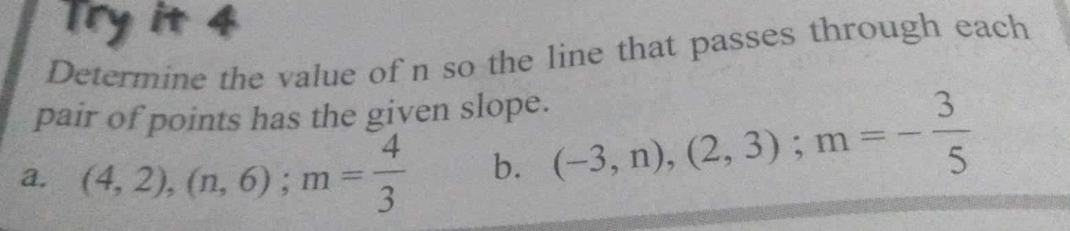 Try it 4 
Determine the value of n so the line that passes through each 
pair of points has the given slope. 
a. (4,2), (n,6); m= 4/3 
b. (-3,n), (2,3); m=- 3/5 