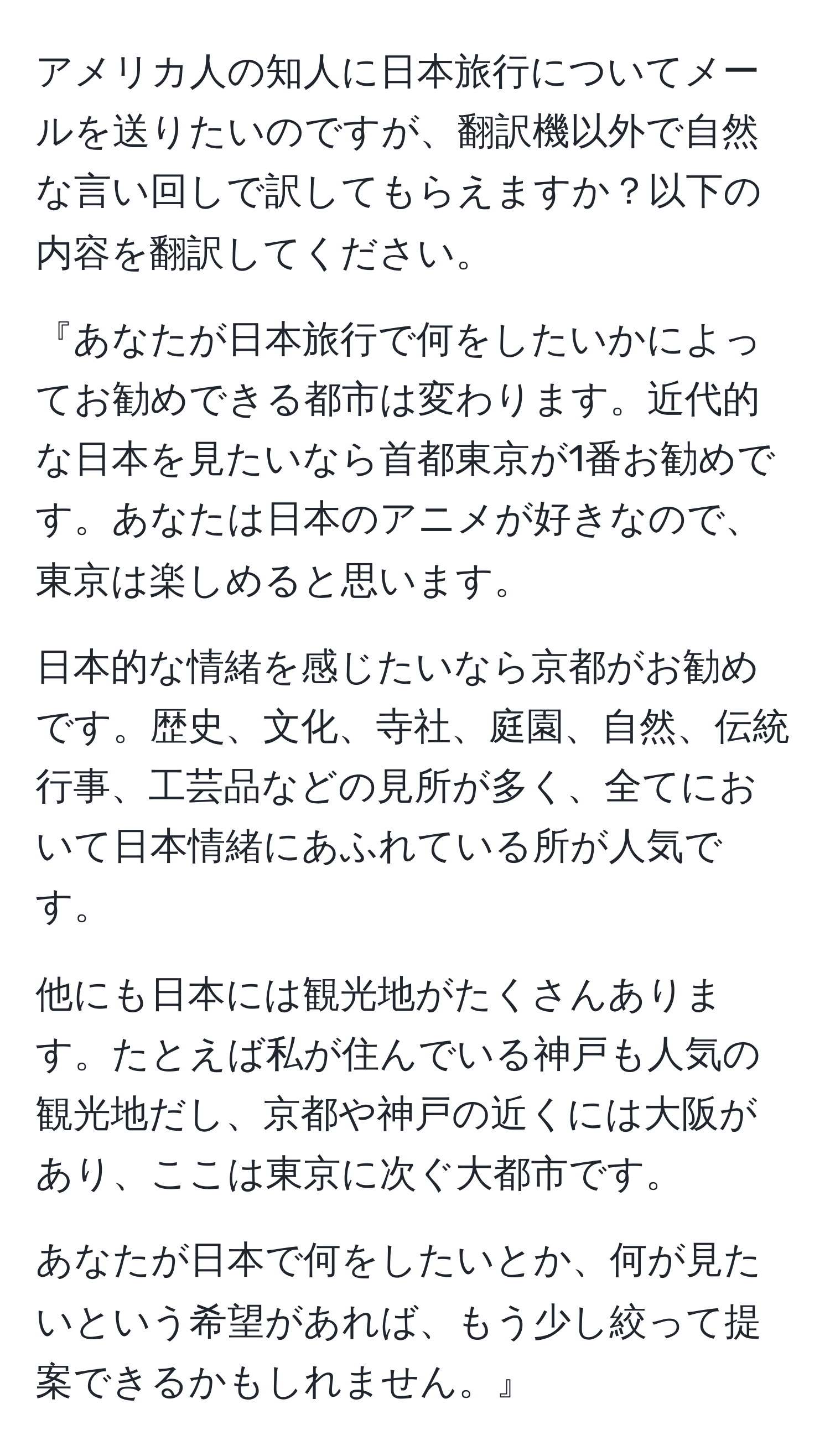 アメリカ人の知人に日本旅行についてメールを送りたいのですが、翻訳機以外で自然な言い回しで訳してもらえますか？以下の内容を翻訳してください。

『あなたが日本旅行で何をしたいかによってお勧めできる都市は変わります。近代的な日本を見たいなら首都東京が1番お勧めです。あなたは日本のアニメが好きなので、東京は楽しめると思います。

日本的な情緒を感じたいなら京都がお勧めです。歴史、文化、寺社、庭園、自然、伝統行事、工芸品などの見所が多く、全てにおいて日本情緒にあふれている所が人気です。

他にも日本には観光地がたくさんあります。たとえば私が住んでいる神戸も人気の観光地だし、京都や神戸の近くには大阪があり、ここは東京に次ぐ大都市です。

あなたが日本で何をしたいとか、何が見たいという希望があれば、もう少し絞って提案できるかもしれません。』