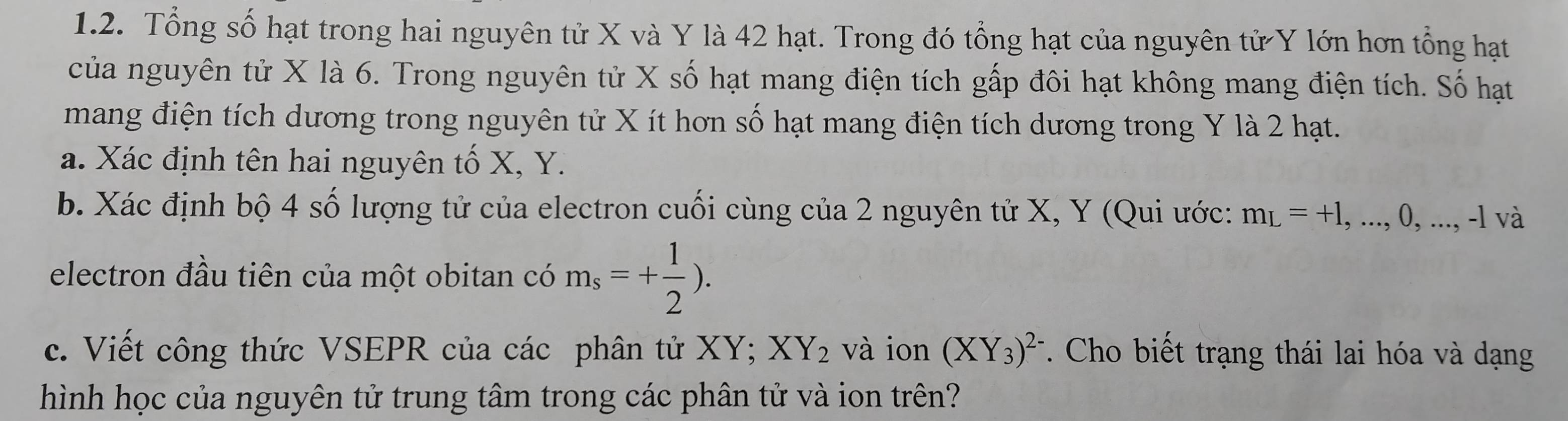 Tổng số hạt trong hai nguyên tử X và Y là 42 hạt. Trong đó tổng hạt của nguyên tử Y lớn hơn tổng hạt 
của nguyên tử X là 6. Trong nguyên tử X số hạt mang điện tích gấp đôi hạt không mang điện tích. Số hạt 
mang điện tích dương trong nguyên tử X ít hơn số hạt mang điện tích dương trong Y là 2 hạt. 
a. Xác định tên hai nguyên tố X, Y. 
b. Xác định bộ 4 số lượng tử của electron cuối cùng của 2 nguyên tử X, Y (Qui ước: m_L=+1,...,0,...,-1 và 
electron đầu tiên của một obitan có m_s=+ 1/2 ). 
c. Viết công thức VSEPR của các phân tử XY; XY_2 và ion (XY_3)^2-. Cho biết trạng thái lai hóa và dạng 
hình học của nguyên tử trung tâm trong các phân tử và ion trên?