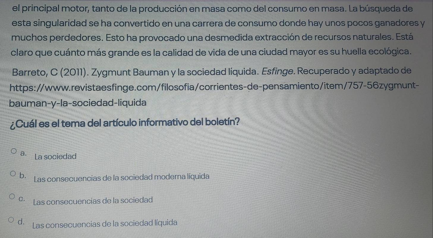 el principal motor, tanto de la producción en masa como del consumo en masa. La búsqueda de
esta singularidad se ha convertido en una carrera de consumo donde hay unos pocos ganadores y
muchos perdedores. Esto ha provocado una desmedida extracción de recursos naturales. Está
claro que cuánto más grande es la calidad de vida de una ciudad mayor es su huella ecológica.
Barreto, C (2011). Zygmunt Bauman y la sociedad líquida. Esfinge. Recuperado y adaptado de
https://www.revistaesfinge.com/filosofia/corrientes-de-pensamiento/item/757-56zygmunt-
bauman-y-la-sociedad-liquida
¿Cuál es el tema del artículo informativo del boletín?
a. La sociedad
b. Las consecuencias de la sociedad moderna líquida
º· Las consecuencias de la sociedad
d. Las consecuencias de la sociedad líquida