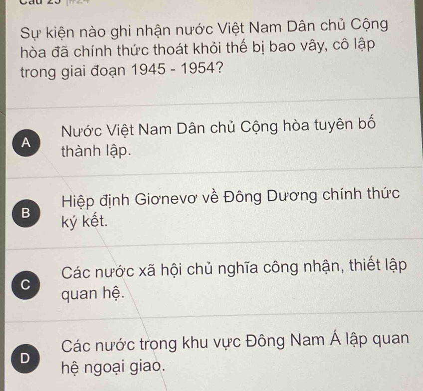 Sự kiện nào ghi nhận nước Việt Nam Dân chủ Cộng
hòa đã chính thức thoát khỏi thế bị bao vây, cô lập
trong giai đoạn 1945-1954 ?
Nước Việt Nam Dân chủ Cộng hòa tuyên bố
A thành lập.
Hiệp định Giơnevơ về Đông Dương chính thức
B
ký kết.
Các nước xã hội chủ nghĩa công nhận, thiết lập
C
quan hệ.
Các nước trong khu vực Đông Nam Á lập quan
D
hệ ngoại giao.