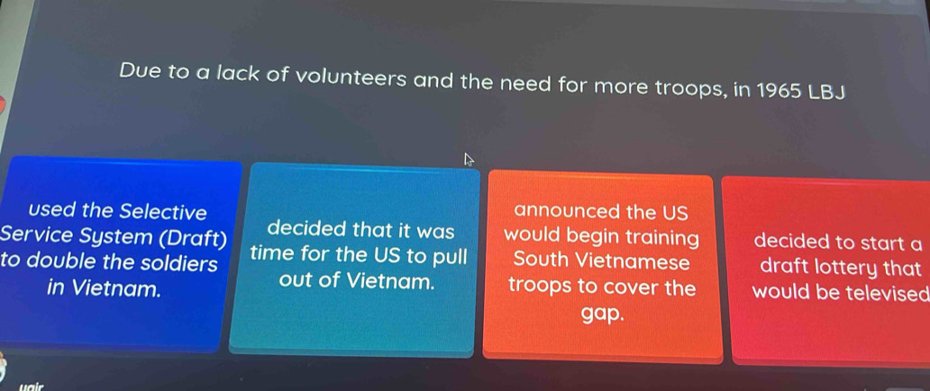 Due to a lack of volunteers and the need for more troops, in 1965 LBJ
used the Selective announced the US
Service System (Draft) decided that it was would begin training decided to start a
to double the soldiers time for the US to pull South Vietnamese draft lottery that
out of Vietnam.
in Vietnam. troops to cover the would be televised
gap.
uair