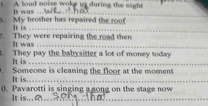 A loud noise woke us during the night 
It was … 
6、 My brother has repaired the roof 
It is . 
7、 They were repairing the road then 
It was 
8. They pay the babysitter a lot of money today 
It is … 
. Someone is cleaning the floor at the moment 
It is 
0. Pavarotti is singing a song on the stage now 
It is. .